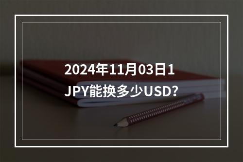 2024年11月03日1JPY能换多少USD？