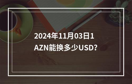 2024年11月03日1AZN能换多少USD？