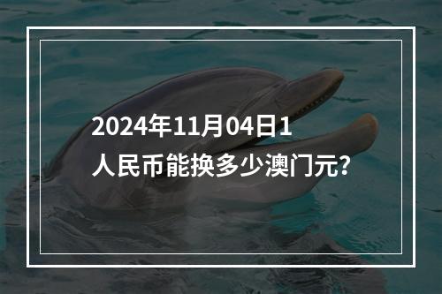 2024年11月04日1人民币能换多少澳门元？