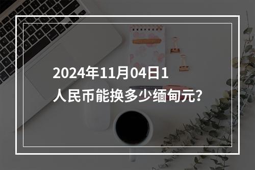 2024年11月04日1人民币能换多少缅甸元？