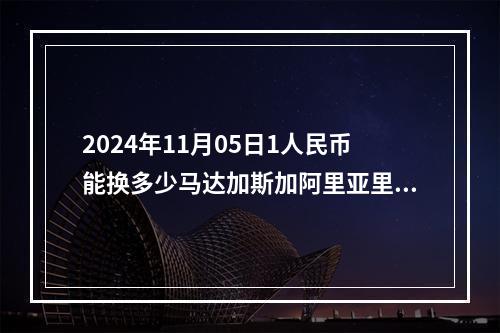 2024年11月05日1人民币能换多少马达加斯加阿里亚里？