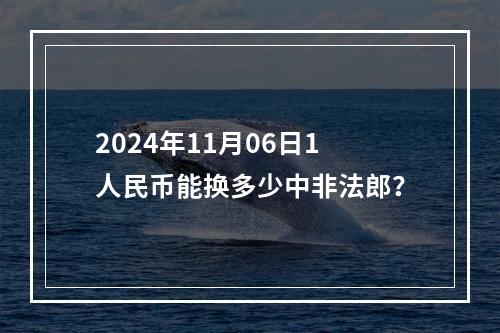 2024年11月06日1人民币能换多少中非法郎？