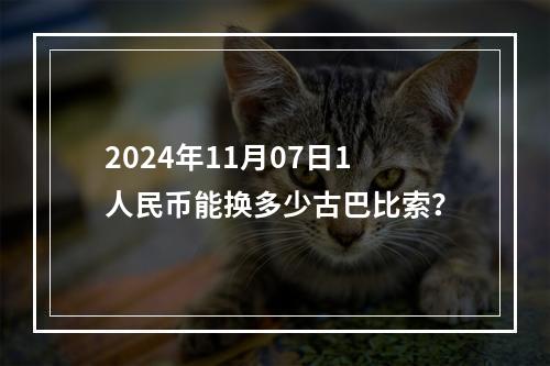 2024年11月07日1人民币能换多少古巴比索？