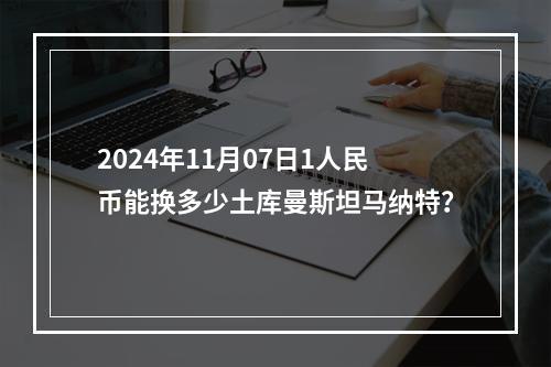 2024年11月07日1人民币能换多少土库曼斯坦马纳特？