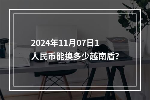 2024年11月07日1人民币能换多少越南盾？