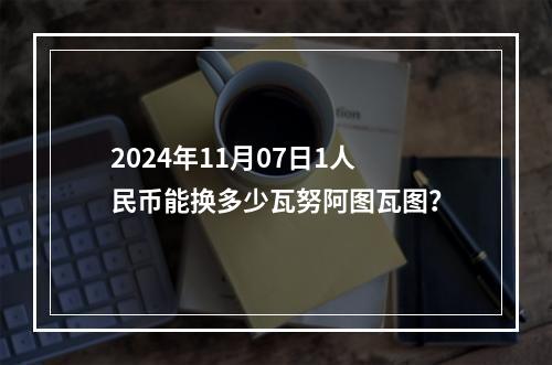 2024年11月07日1人民币能换多少瓦努阿图瓦图？