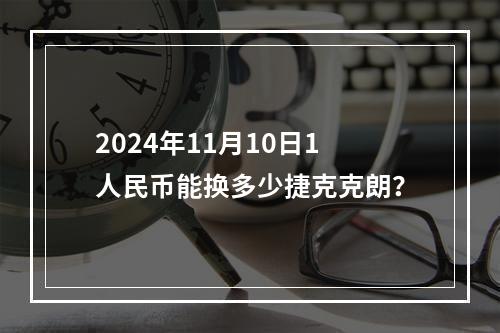 2024年11月10日1人民币能换多少捷克克朗？