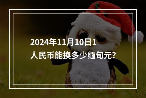 2024年11月10日1人民币能换多少缅甸元？