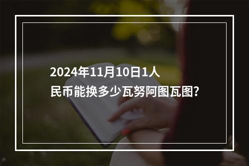 2024年11月10日1人民币能换多少瓦努阿图瓦图？