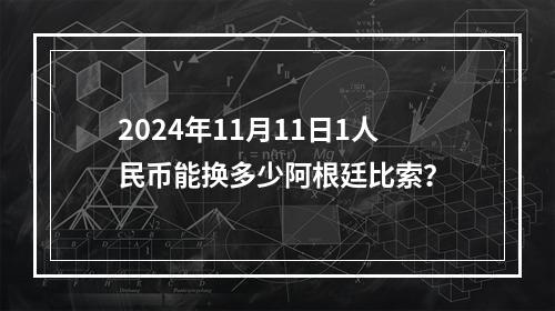 2024年11月11日1人民币能换多少阿根廷比索？