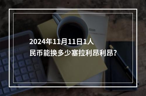 2024年11月11日1人民币能换多少塞拉利昂利昂？