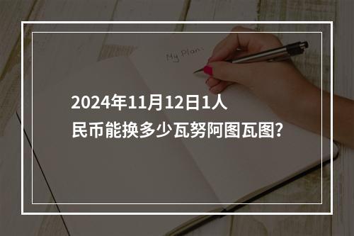 2024年11月12日1人民币能换多少瓦努阿图瓦图？