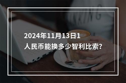 2024年11月13日1人民币能换多少智利比索？