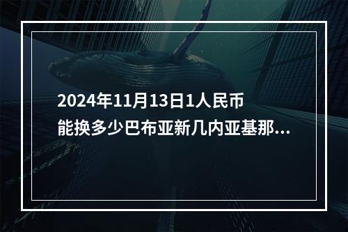 2024年11月13日1人民币能换多少巴布亚新几内亚基那？