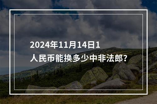 2024年11月14日1人民币能换多少中非法郎？