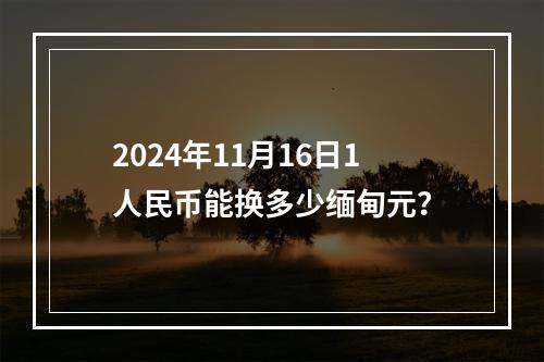 2024年11月16日1人民币能换多少缅甸元？