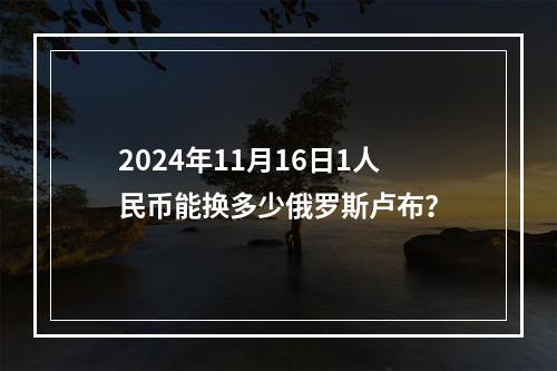 2024年11月16日1人民币能换多少俄罗斯卢布？