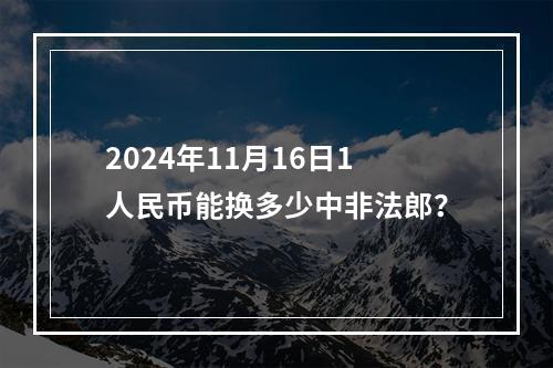 2024年11月16日1人民币能换多少中非法郎？