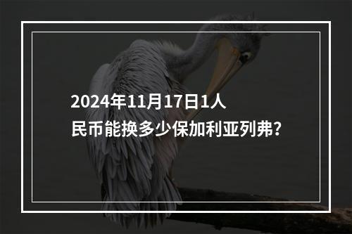 2024年11月17日1人民币能换多少保加利亚列弗？