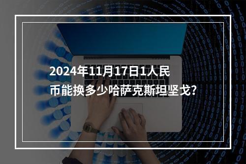 2024年11月17日1人民币能换多少哈萨克斯坦坚戈？