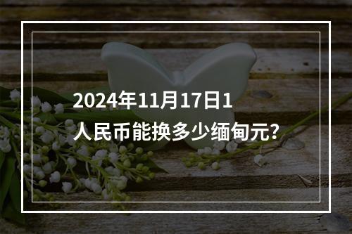 2024年11月17日1人民币能换多少缅甸元？