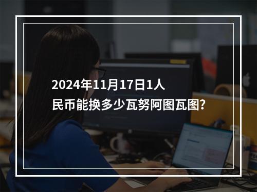 2024年11月17日1人民币能换多少瓦努阿图瓦图？