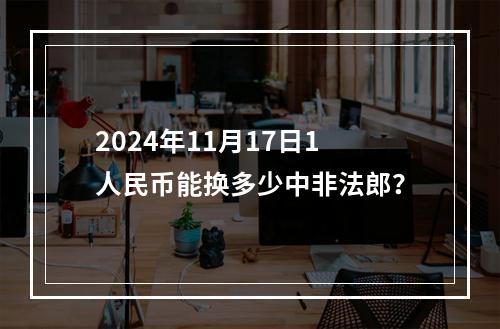 2024年11月17日1人民币能换多少中非法郎？