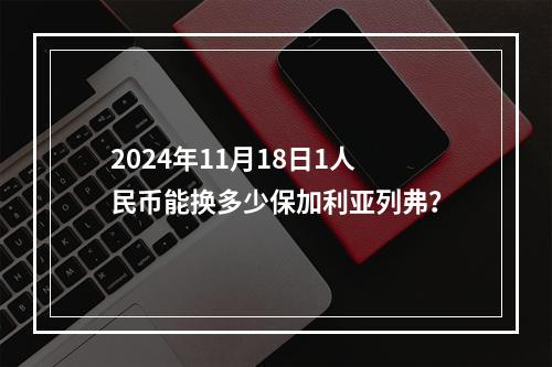 2024年11月18日1人民币能换多少保加利亚列弗？