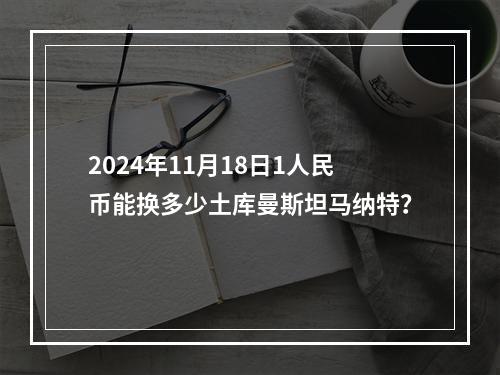 2024年11月18日1人民币能换多少土库曼斯坦马纳特？