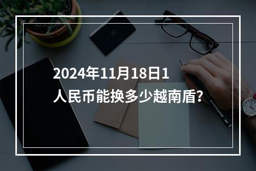 2024年11月18日1人民币能换多少越南盾？