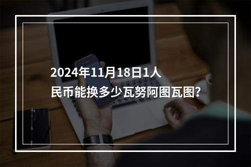 2024年11月18日1人民币能换多少瓦努阿图瓦图？