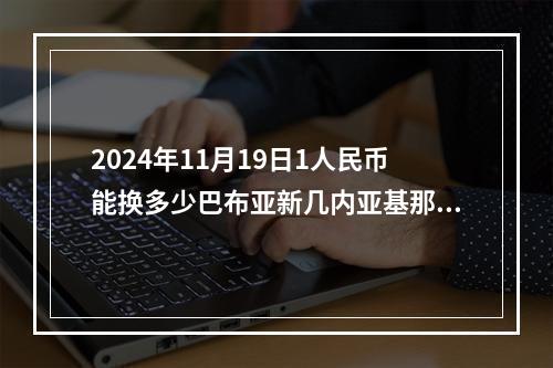 2024年11月19日1人民币能换多少巴布亚新几内亚基那？