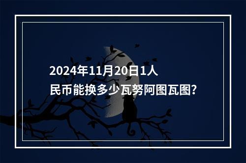 2024年11月20日1人民币能换多少瓦努阿图瓦图？