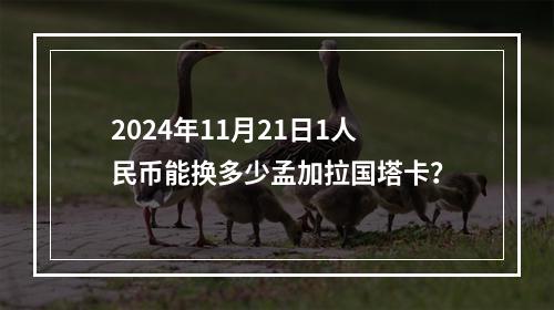 2024年11月21日1人民币能换多少孟加拉国塔卡？