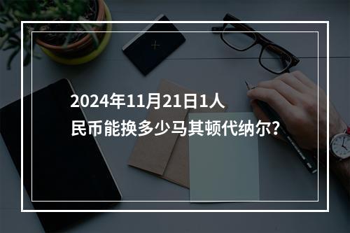 2024年11月21日1人民币能换多少马其顿代纳尔？