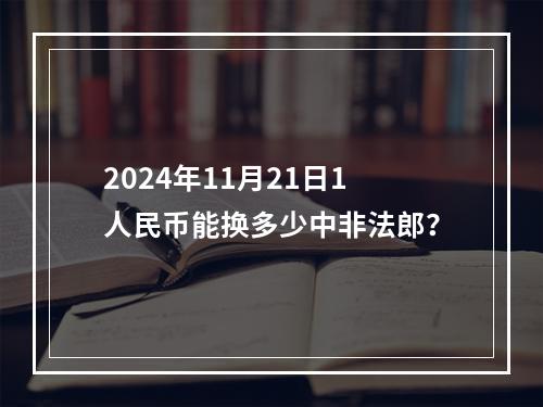 2024年11月21日1人民币能换多少中非法郎？