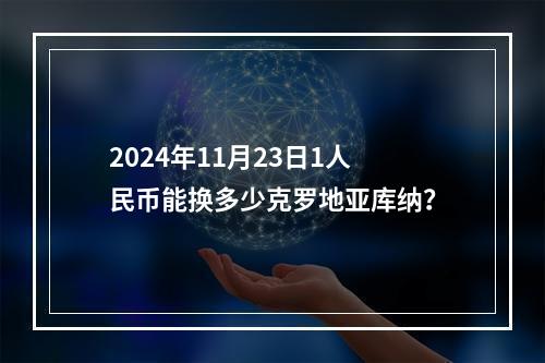 2024年11月23日1人民币能换多少克罗地亚库纳？